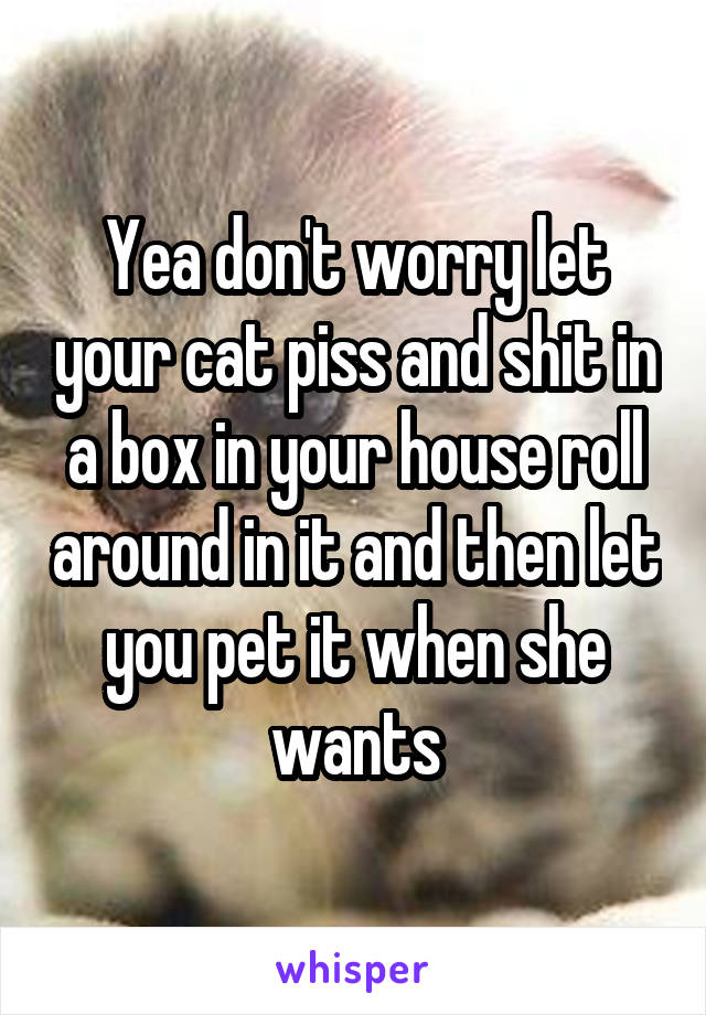 Yea don't worry let your cat piss and shit in a box in your house roll around in it and then let you pet it when she wants