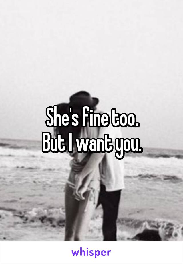 She's fine too.
But I want you.