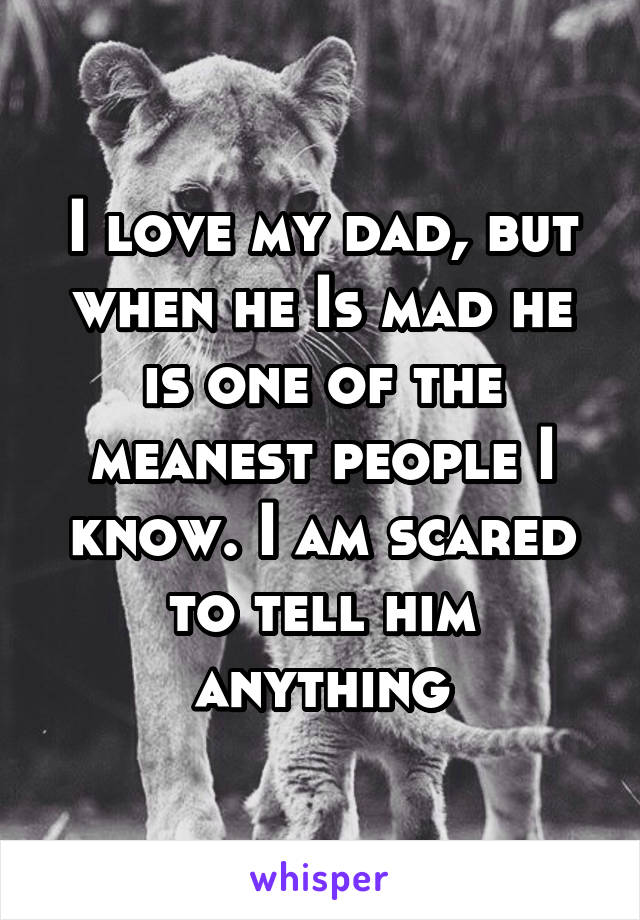 I love my dad, but when he Is mad he is one of the meanest people I know. I am scared to tell him anything