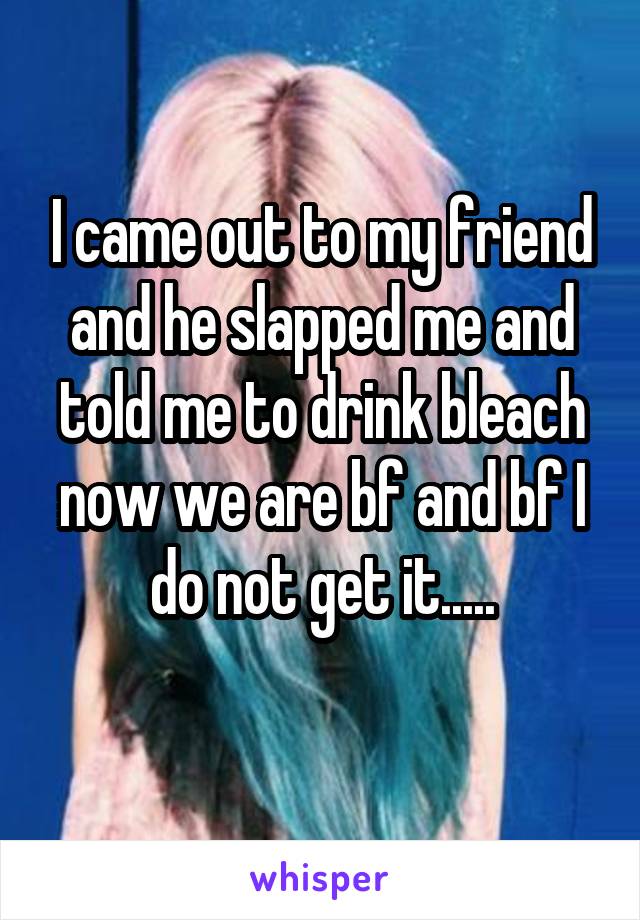 I came out to my friend and he slapped me and told me to drink bleach now we are bf and bf I do not get it.....
