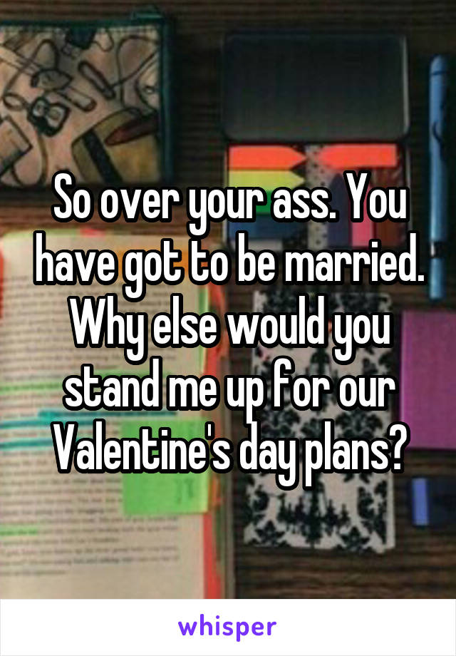 So over your ass. You have got to be married. Why else would you stand me up for our Valentine's day plans?