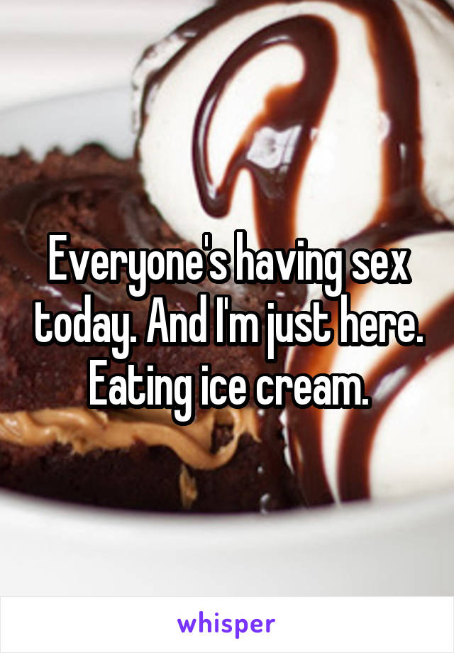 Everyone's having sex today. And I'm just here. Eating ice cream.