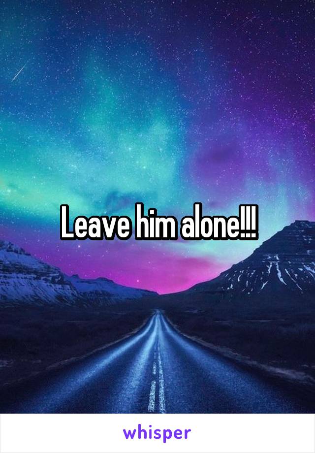 Leave him alone!!!
