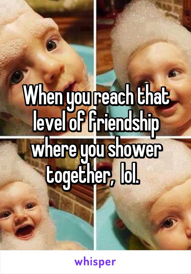 When you reach that level of friendship where you shower together,  lol.  