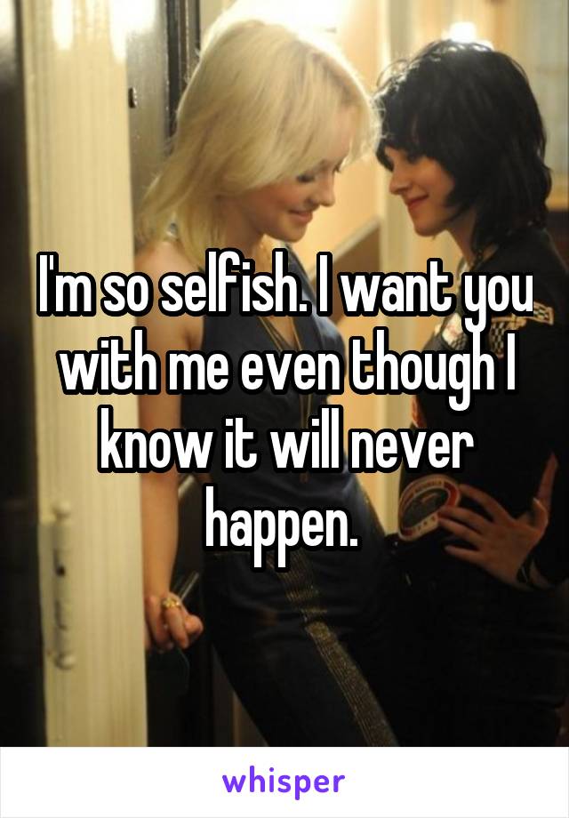 I'm so selfish. I want you with me even though I know it will never happen. 