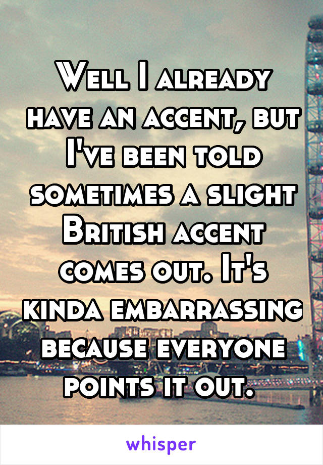 Well I already have an accent, but I've been told sometimes a slight British accent comes out. It's kinda embarrassing because everyone points it out. 