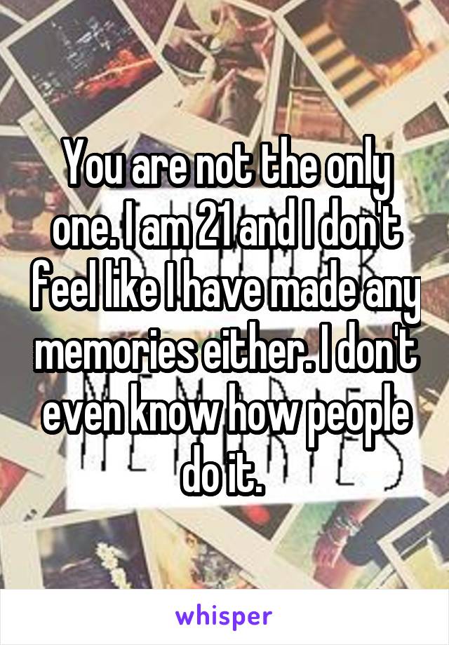 You are not the only one. I am 21 and I don't feel like I have made any memories either. I don't even know how people do it. 