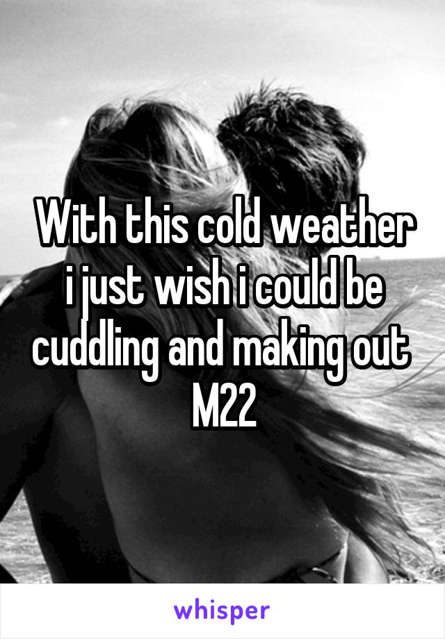 With this cold weather i just wish i could be cuddling and making out 
M22