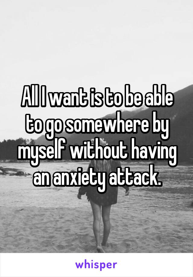 All I want is to be able to go somewhere by myself without having an anxiety attack.