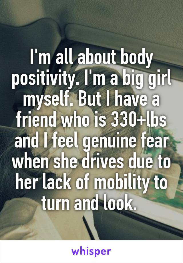 I'm all about body positivity. I'm a big girl myself. But I have a friend who is 330+lbs and I feel genuine fear when she drives due to her lack of mobility to turn and look. 