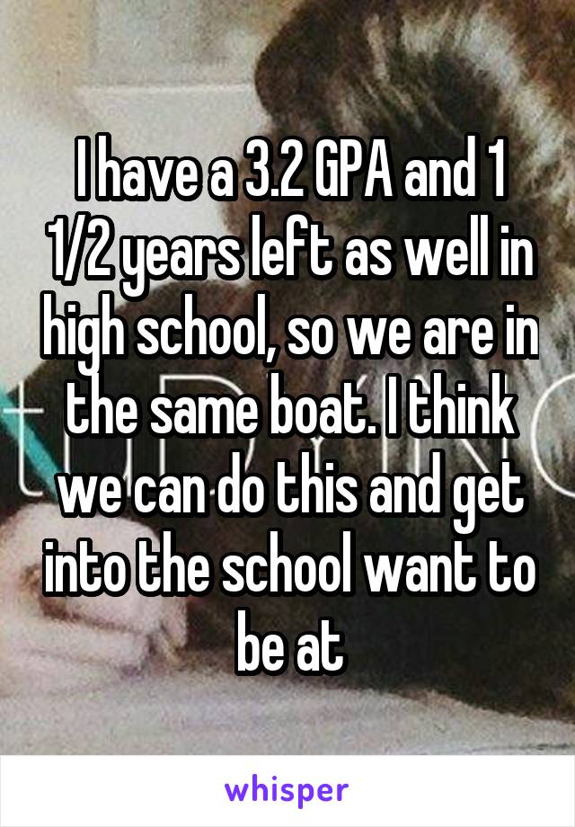 I have a 3.2 GPA and 1 1/2 years left as well in high school, so we are in the same boat. I think we can do this and get into the school want to be at