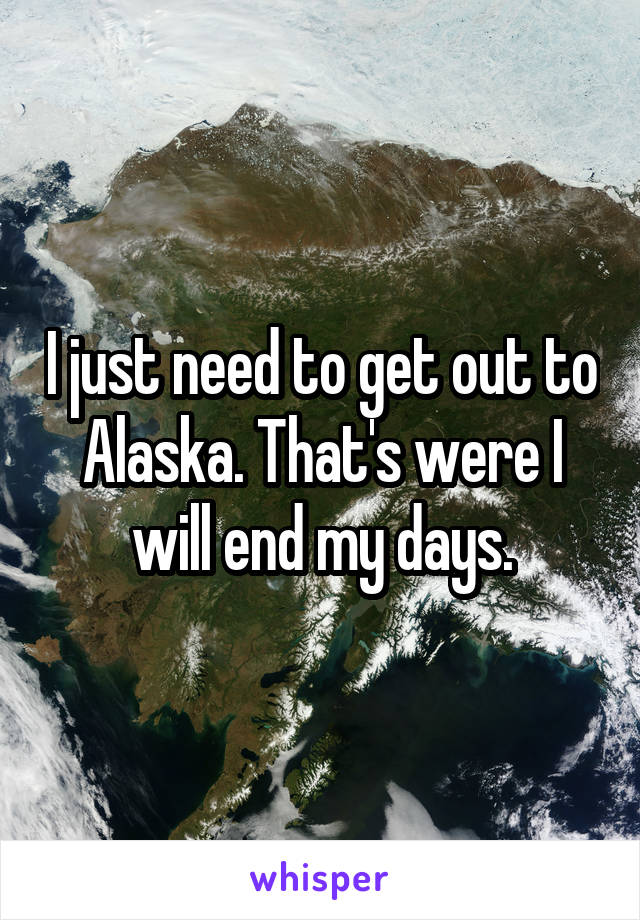 I just need to get out to Alaska. That's were I will end my days.