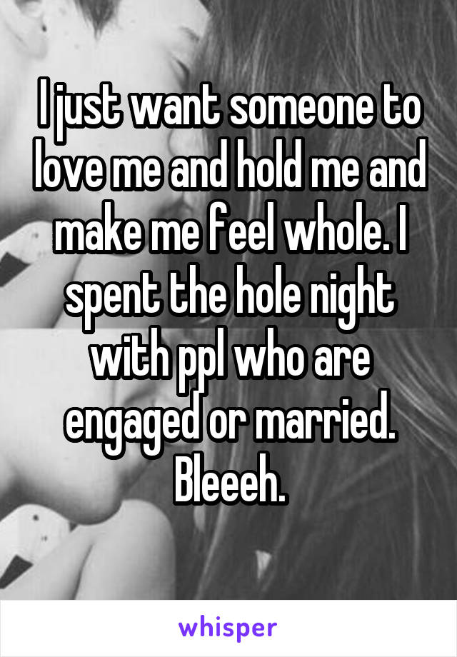 I just want someone to love me and hold me and make me feel whole. I spent the hole night with ppl who are engaged or married. Bleeeh.
