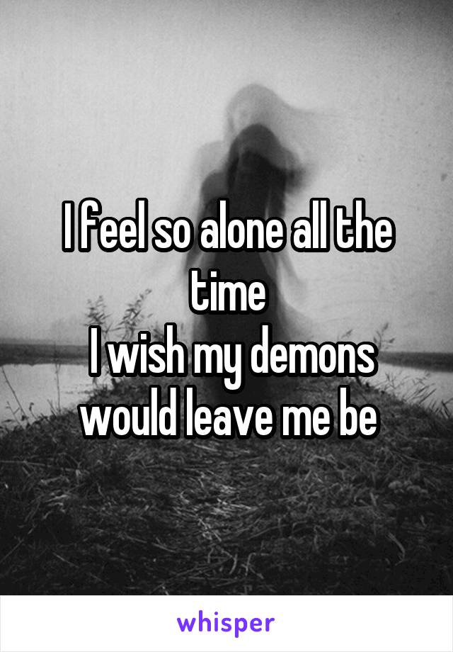 I feel so alone all the time
 I wish my demons would leave me be