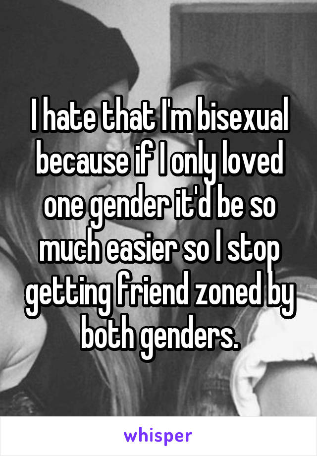 I hate that I'm bisexual because if I only loved one gender it'd be so much easier so I stop getting friend zoned by both genders.
