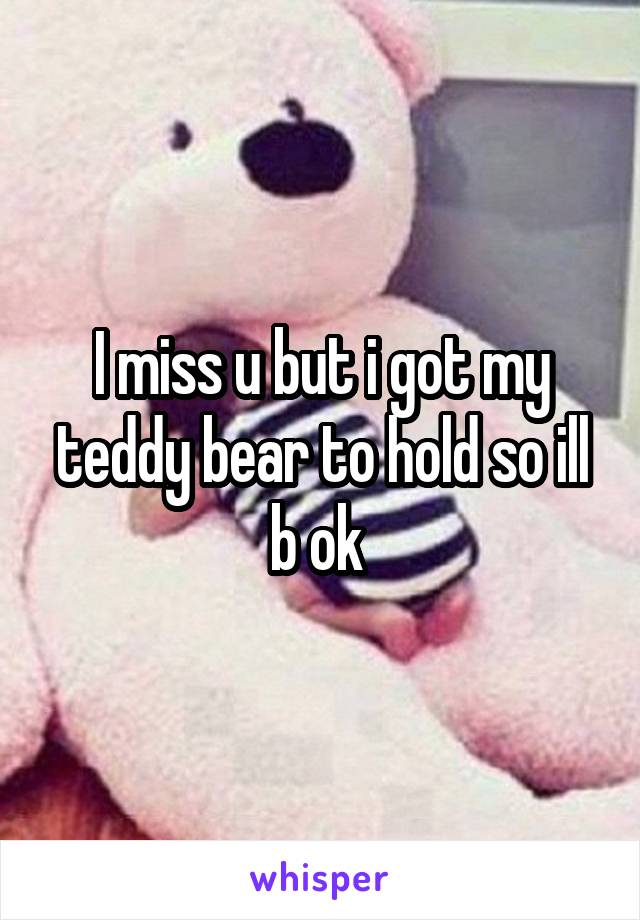 I miss u but i got my teddy bear to hold so ill b ok 