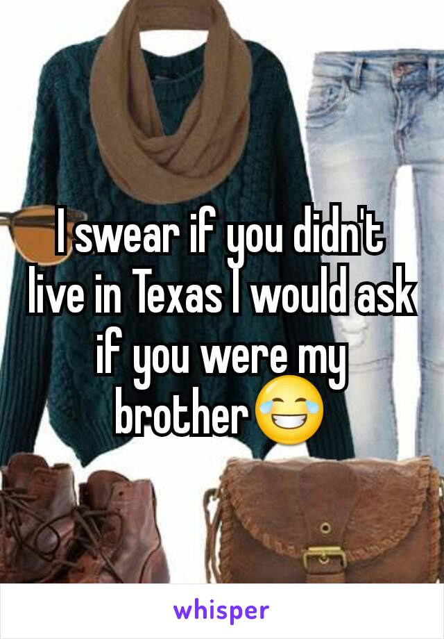 I swear if you didn't live in Texas I would ask if you were my brother😂