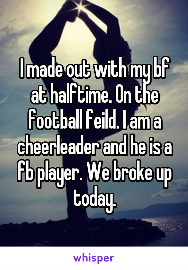 I made out with my bf at halftime. On the football feild. I am a cheerleader and he is a fb player. We broke up today.