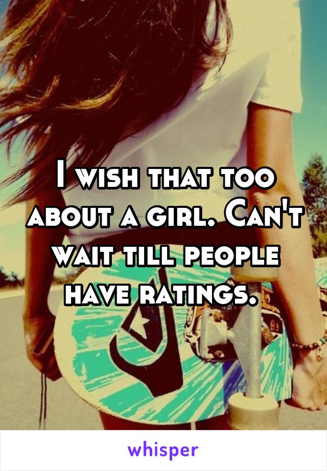 I wish that too about a girl. Can't wait till people have ratings. 
