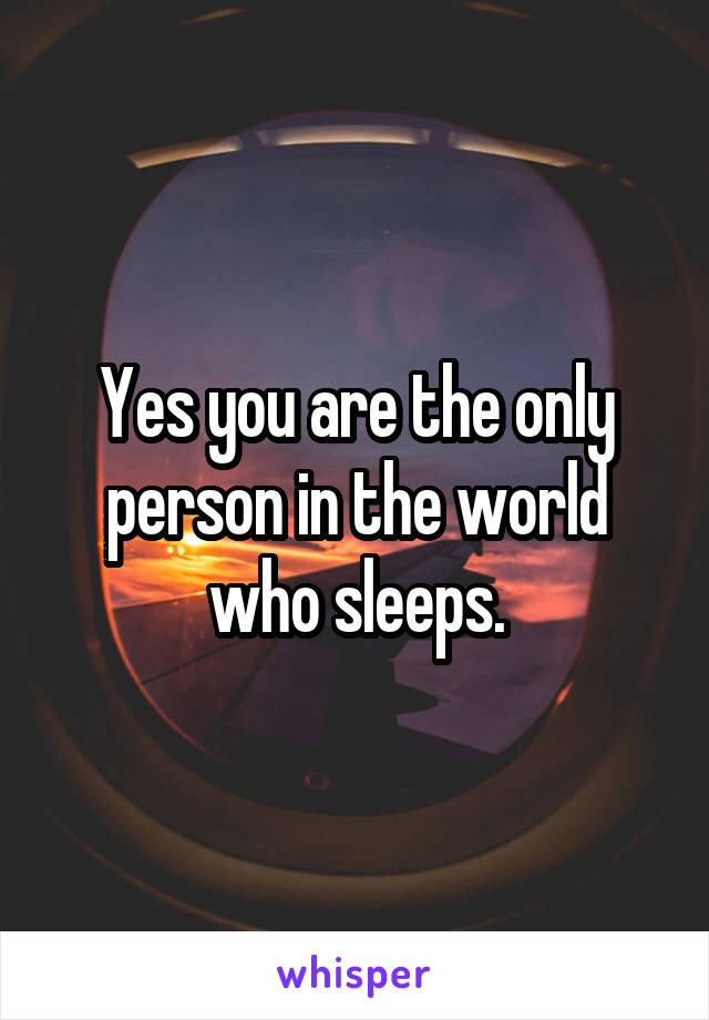 Yes you are the only person in the world who sleeps.
