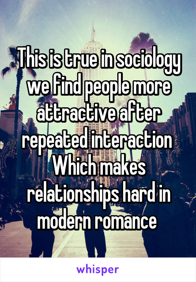 This is true in sociology we find people more attractive after repeated interaction 
Which makes relationships hard in modern romance 