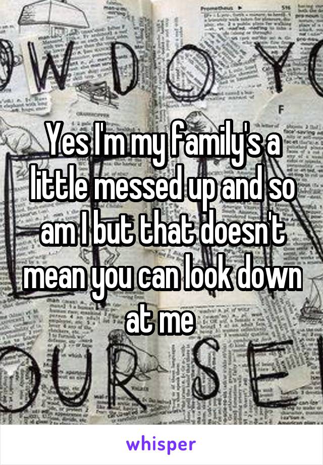 Yes I'm my family's a little messed up and so am I but that doesn't mean you can look down at me 