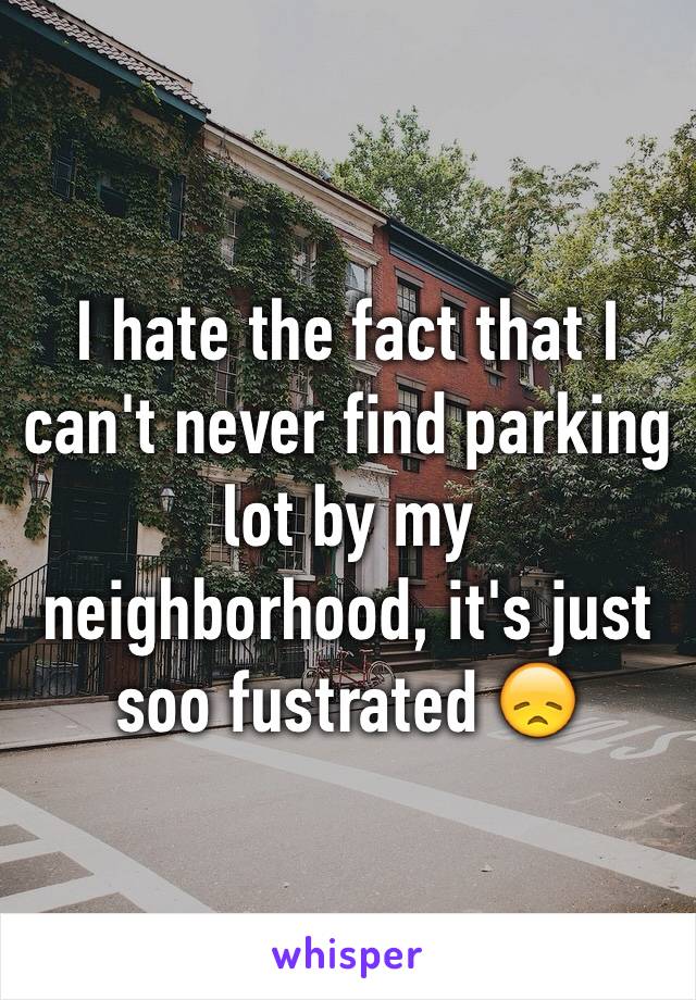 I hate the fact that I can't never find parking lot by my neighborhood, it's just soo fustrated 😞