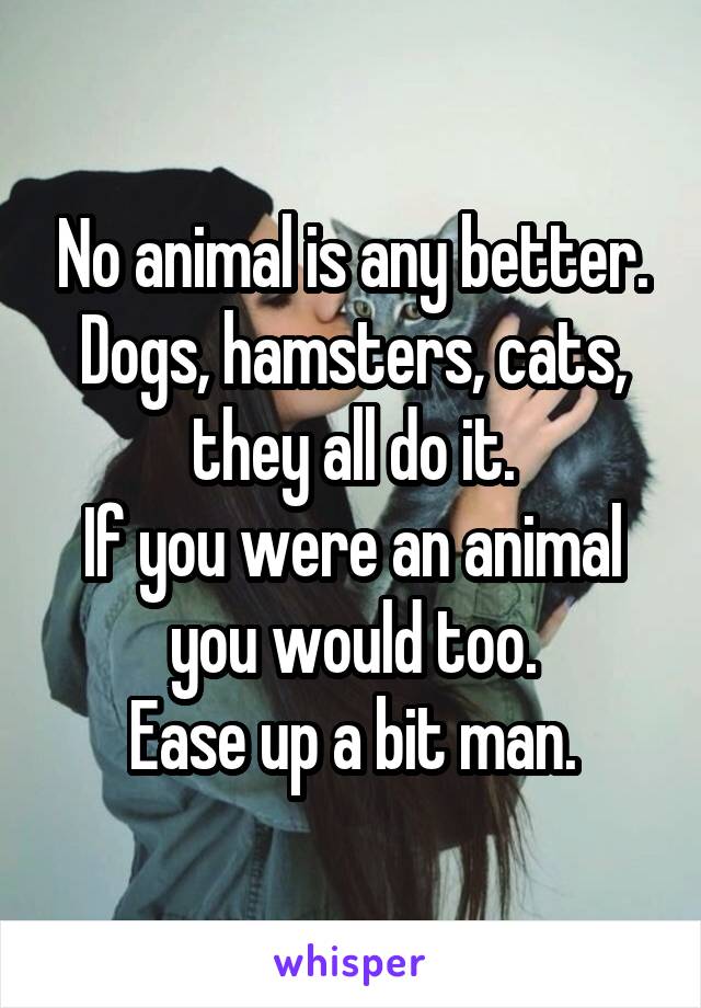 No animal is any better.
Dogs, hamsters, cats, they all do it.
If you were an animal you would too.
Ease up a bit man.