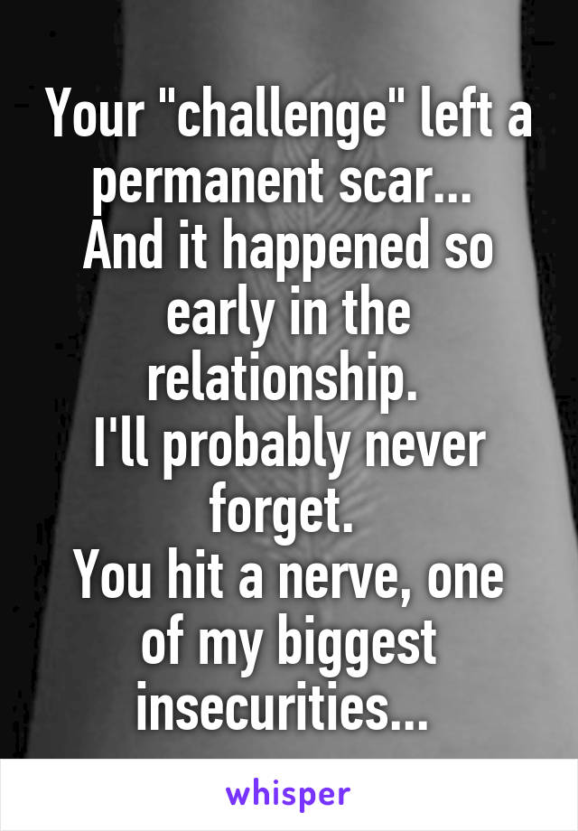 Your "challenge" left a permanent scar... 
And it happened so early in the relationship. 
I'll probably never forget. 
You hit a nerve, one of my biggest insecurities... 