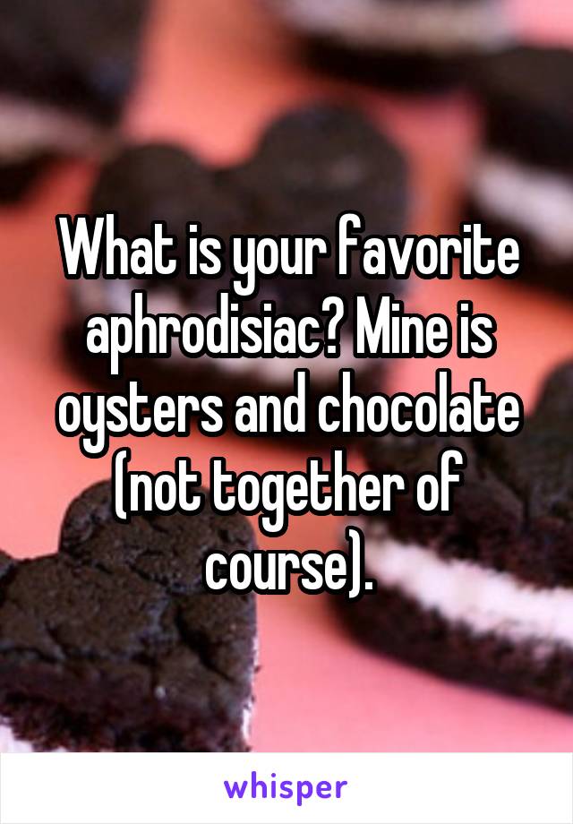 What is your favorite aphrodisiac? Mine is oysters and chocolate (not together of course).