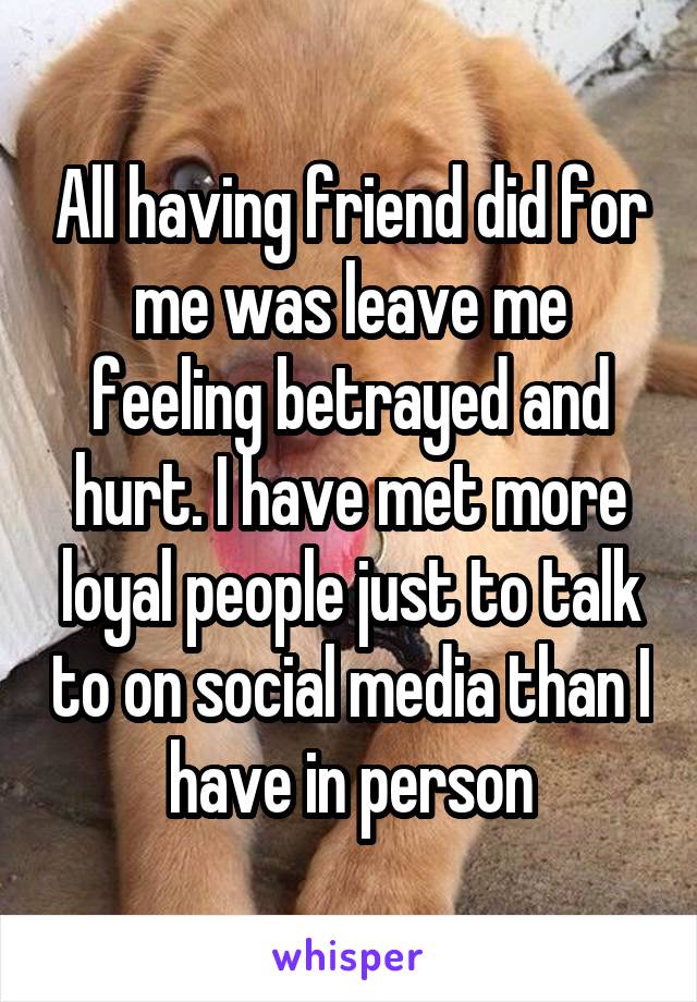 All having friend did for me was leave me feeling betrayed and hurt. I have met more loyal people just to talk to on social media than I have in person
