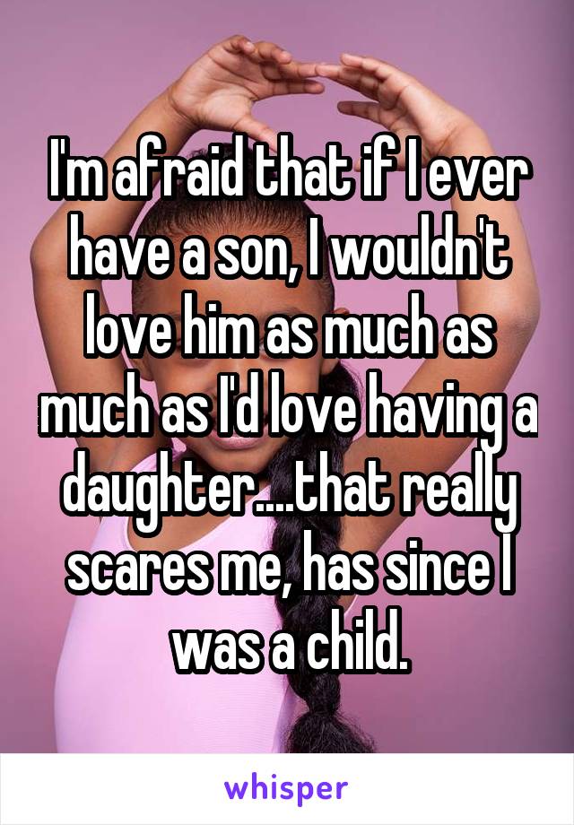 I'm afraid that if I ever have a son, I wouldn't love him as much as much as I'd love having a daughter....that really scares me, has since I was a child.