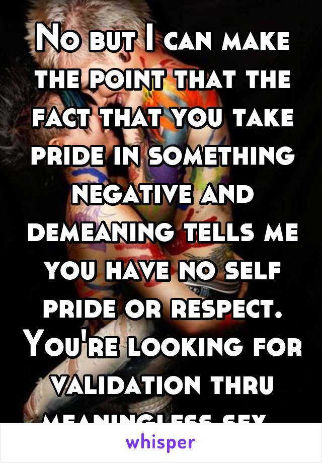 No but I can make the point that the fact that you take pride in something negative and demeaning tells me you have no self pride or respect. You're looking for validation thru meaningless sex. 
