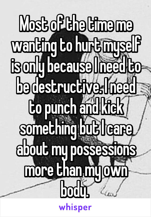 Most of the time me wanting to hurt myself is only because I need to be destructive. I need to punch and kick something but I care about my possessions more than my own body. 