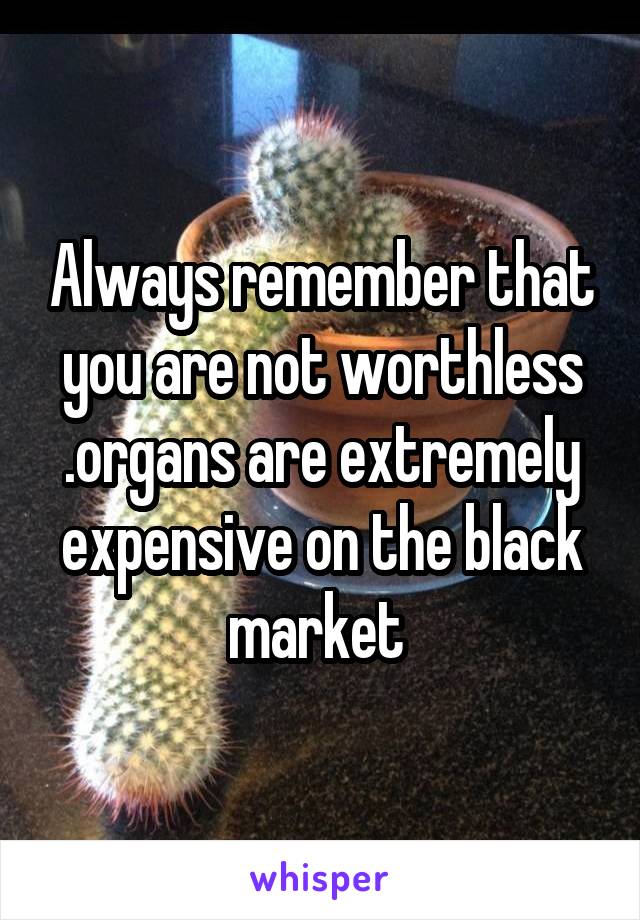 Always remember that you are not worthless .organs are extremely expensive on the black market 