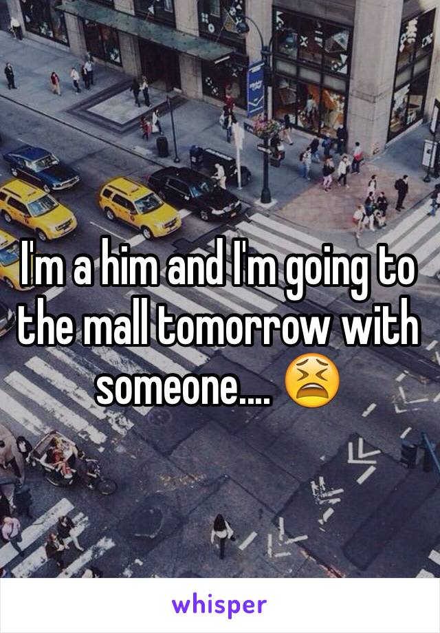 I'm a him and I'm going to the mall tomorrow with someone.... 😫
