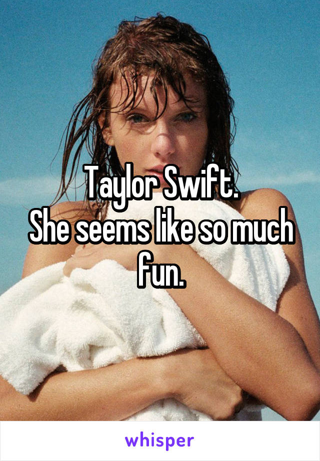 Taylor Swift.
She seems like so much fun.