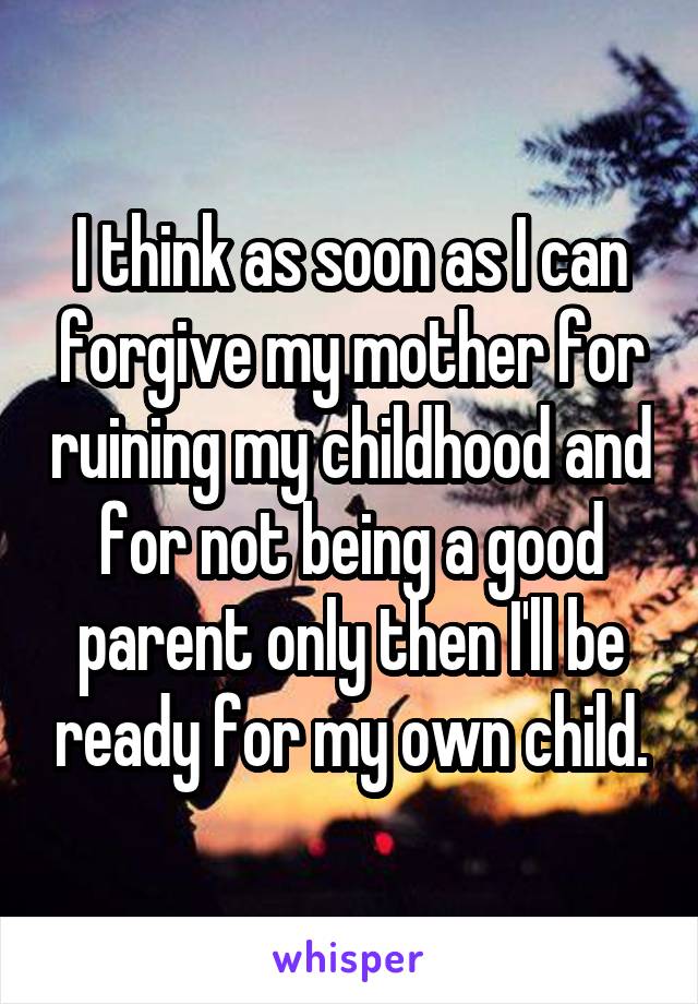 I think as soon as I can forgive my mother for ruining my childhood and for not being a good parent only then I'll be ready for my own child.