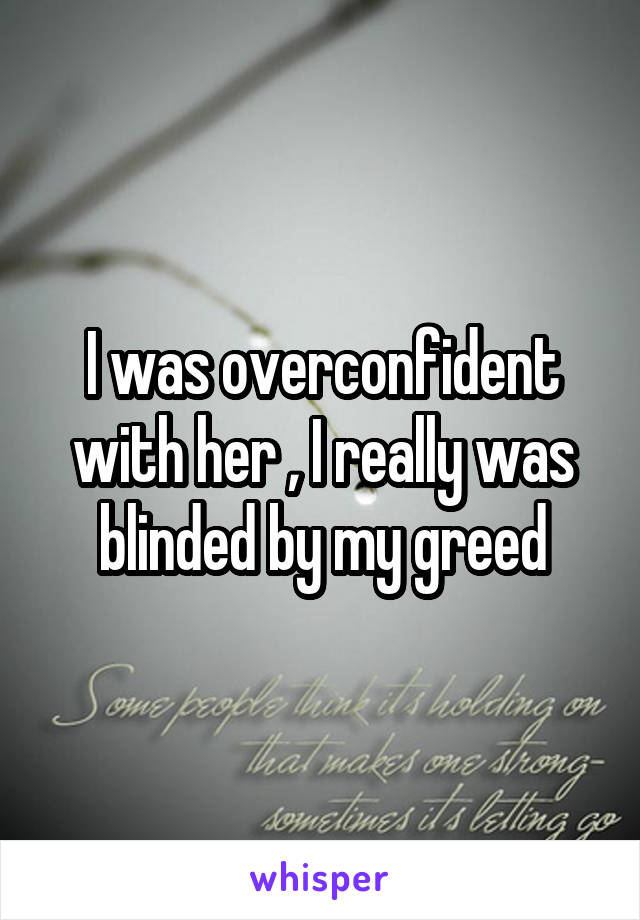 I was overconfident with her , I really was blinded by my greed