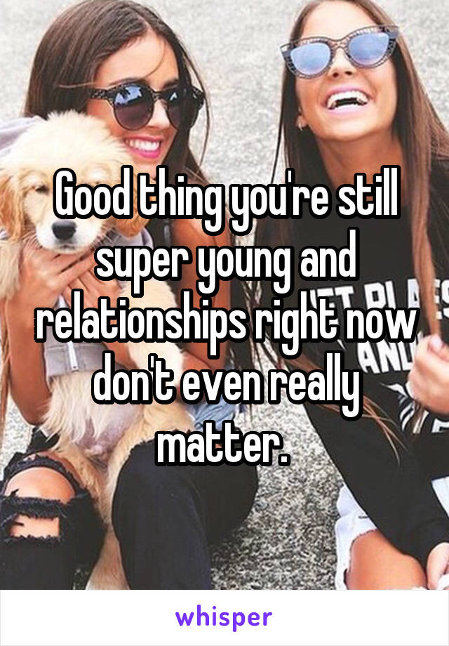 Good thing you're still super young and relationships right now don't even really matter. 