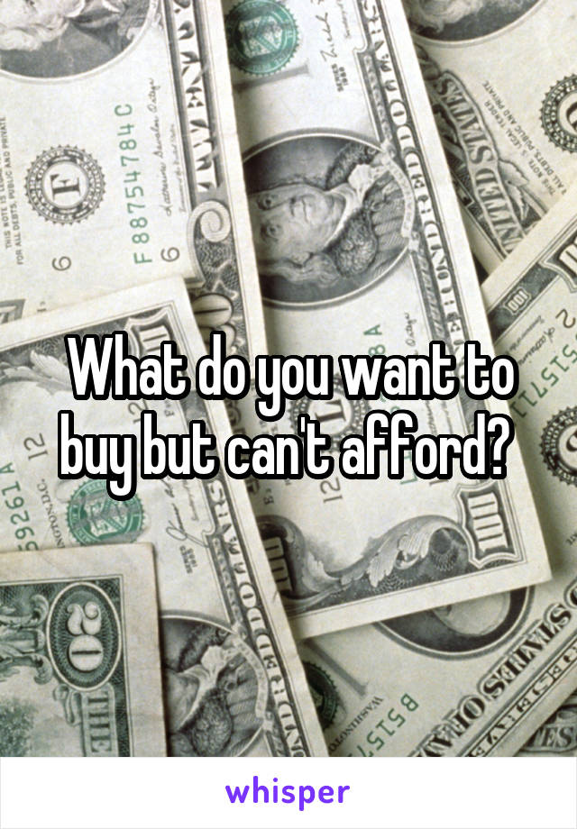 What do you want to buy but can't afford? 