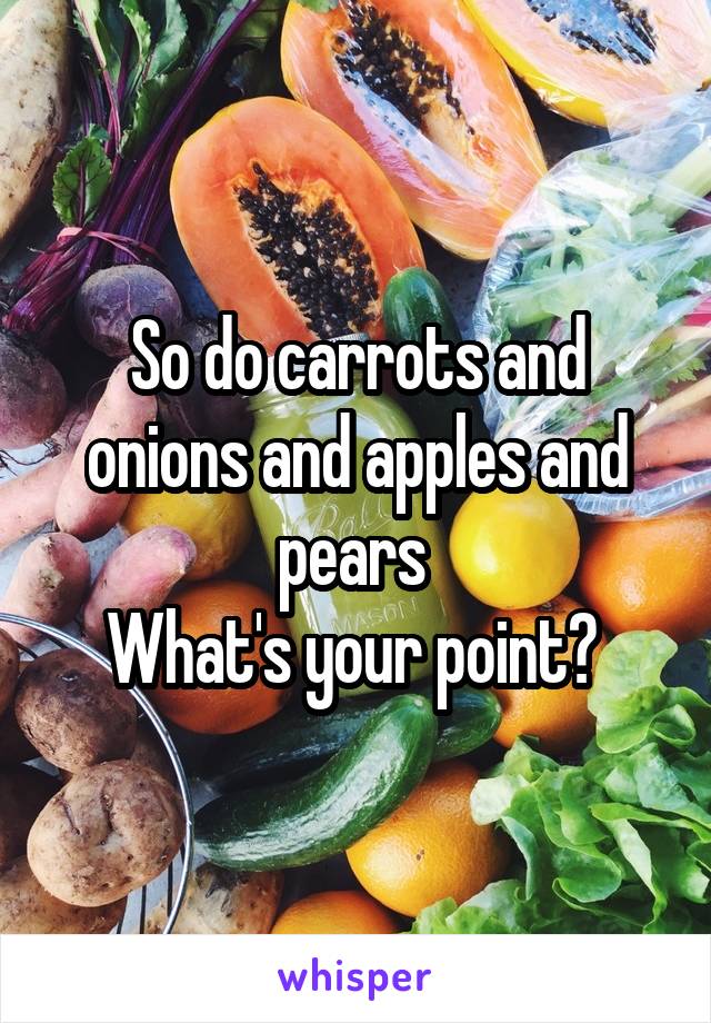 So do carrots and onions and apples and pears 
What's your point? 