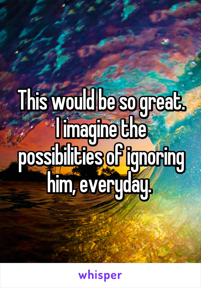 This would be so great.
I imagine the possibilities of ignoring him, everyday. 