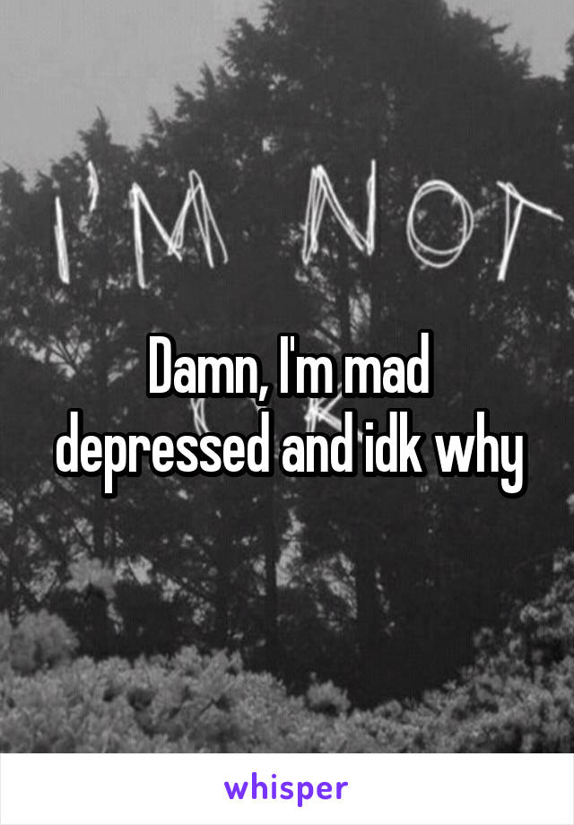 Damn, I'm mad depressed and idk why