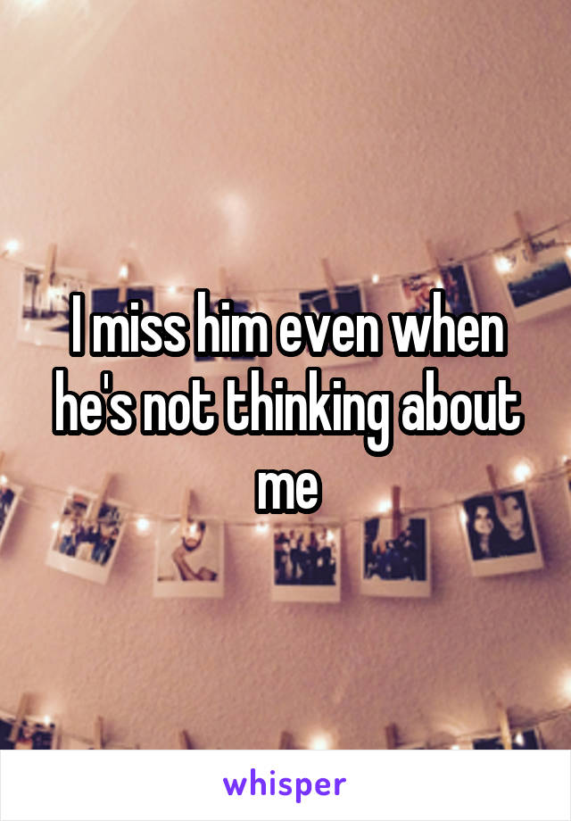 I miss him even when he's not thinking about me