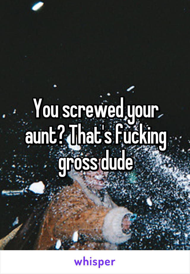 You screwed your aunt? That's fucking gross dude