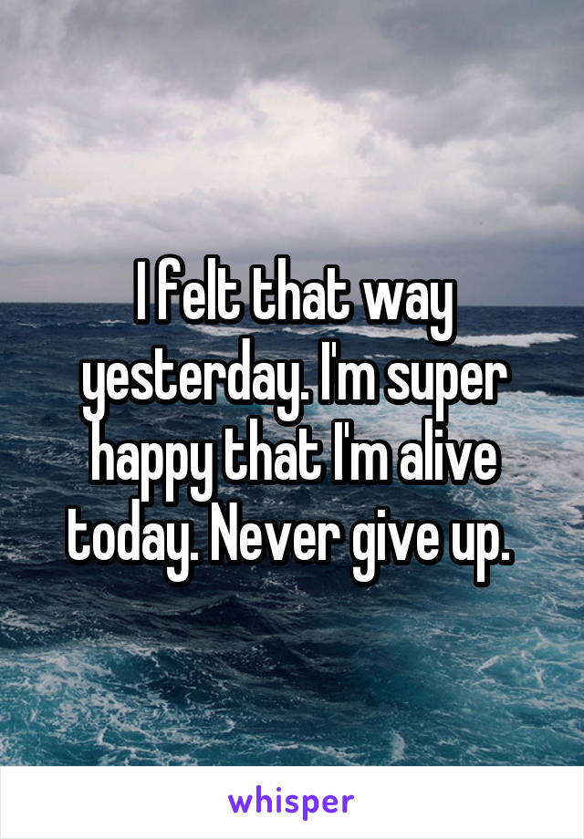 I felt that way yesterday. I'm super happy that I'm alive today. Never give up. 