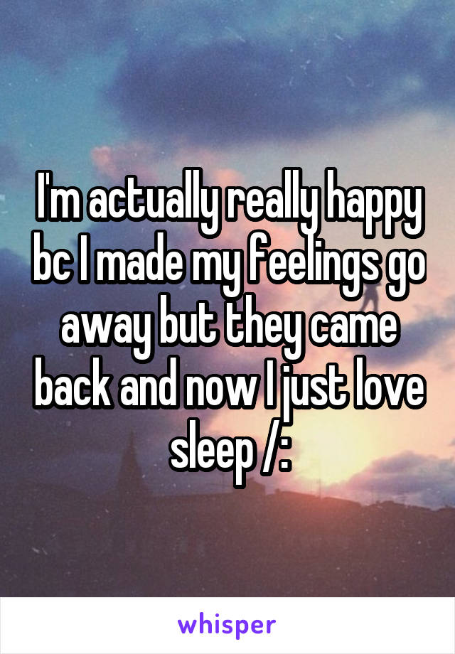 I'm actually really happy bc I made my feelings go away but they came back and now I just love sleep /: