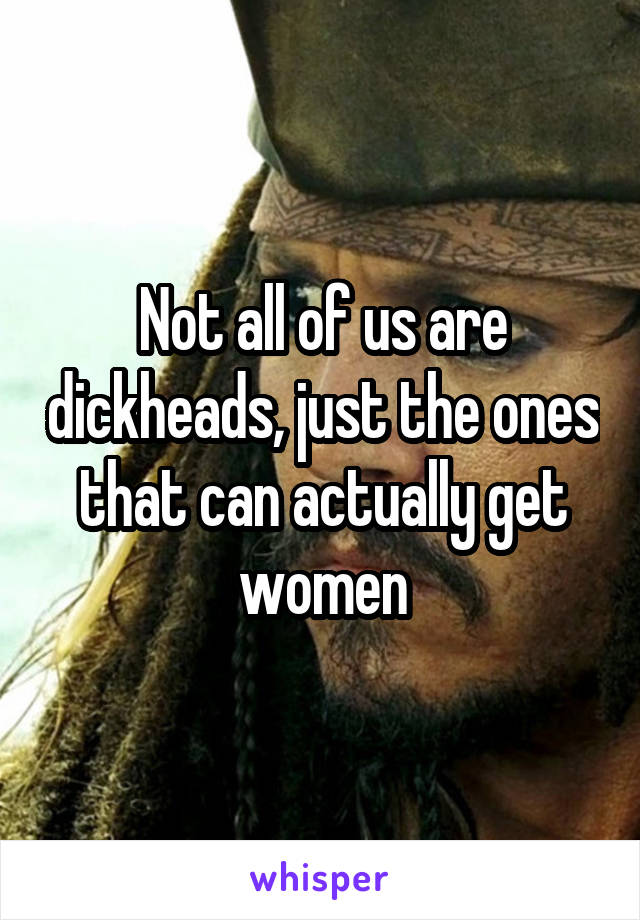 Not all of us are dickheads, just the ones that can actually get women