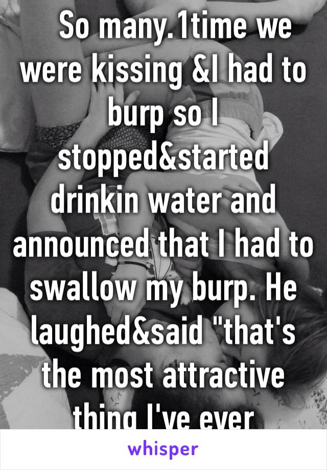    So many.1time we were kissing &I had to burp so I stopped&started drinkin water and announced that I had to swallow my burp. He laughed&said "that's the most attractive thing I've ever heard"😂 